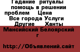 Гадание, ритуалы, помощь в решении проблем. › Цена ­ 1 000 - Все города Услуги » Другие   . Ханты-Мансийский,Белоярский г.